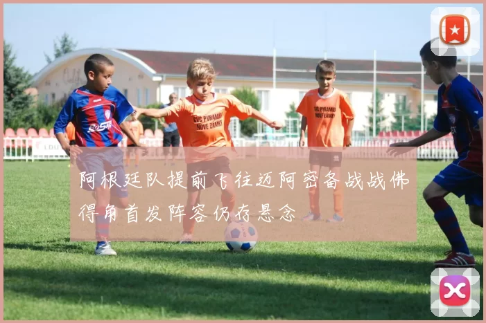 阿根廷队提前飞往迈阿密备战战佛得角首发阵容仍存悬念