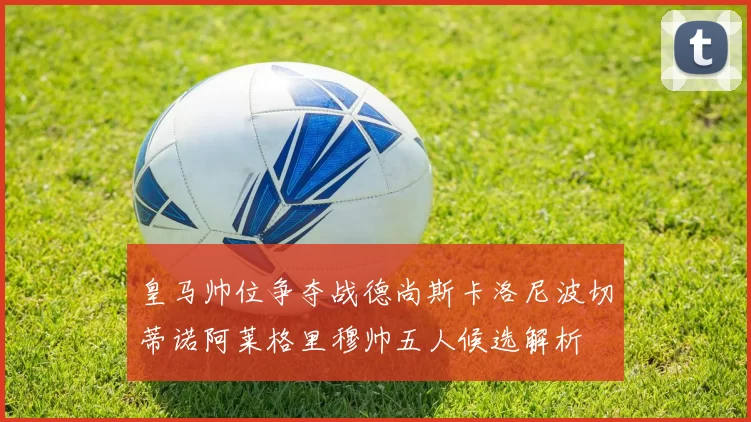 皇马帅位争夺战德尚斯卡洛尼波切蒂诺阿莱格里穆帅五人候选解析