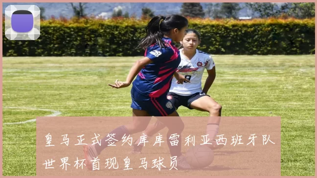 皇马正式签约库库雷利亚西班牙队世界杯首现皇马球员