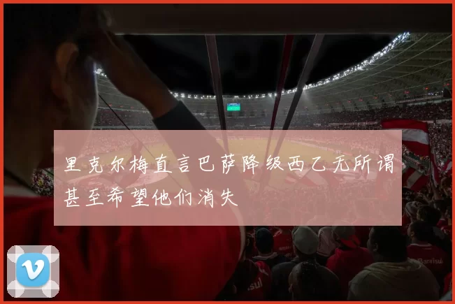 里克尔梅直言巴萨降级西乙无所谓甚至希望他们消失