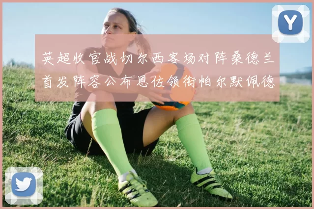英超收官战切尔西客场对阵桑德兰首发阵容公布恩佐领衔帕尔默佩德罗先发