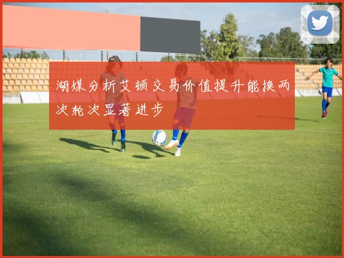 湖媒分析艾顿交易价值提升能换两次轮次显著进步
