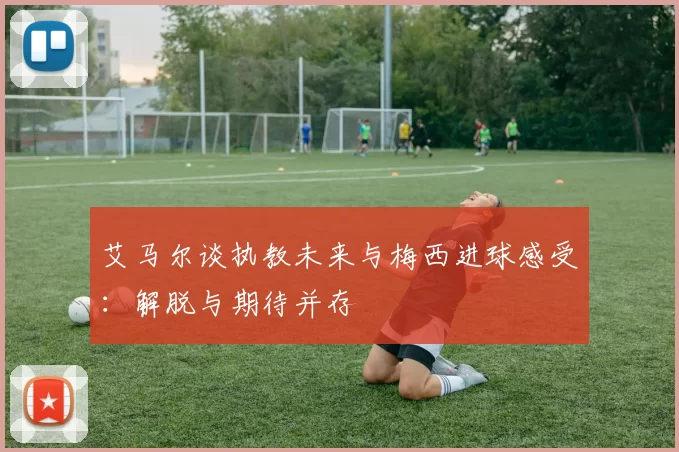 艾马尔谈执教未来与梅西进球感受：解脱与期待并存