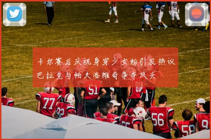 卡尔赛后庆祝身穿少女粉引发热议巴拉克与帕夫洛维奇争夺风头