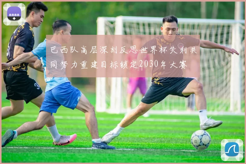 巴西队高层深刻反思世界杯失利共同努力重建目标锁定2030年大赛