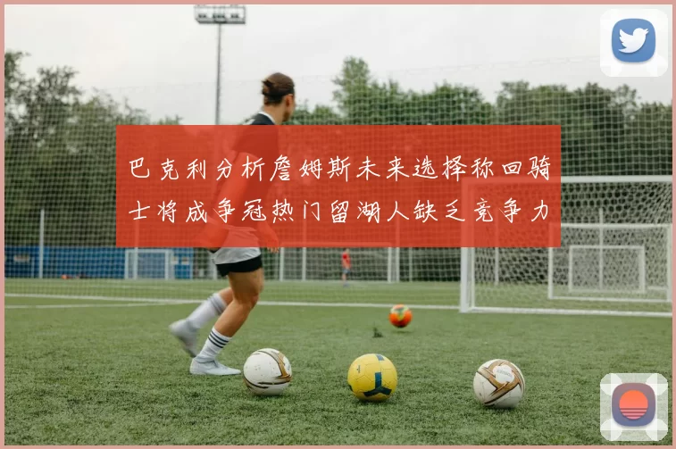 巴克利分析詹姆斯未来选择称回骑士将成争冠热门留湖人缺乏竞争力