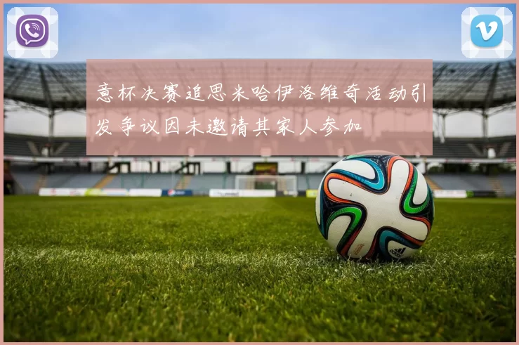 意杯决赛追思米哈伊洛维奇活动引发争议因未邀请其家人参加