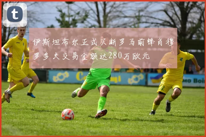 伊斯坦布尔正式买断罗马前锋肖穆罗多夫交易金额达280万欧元