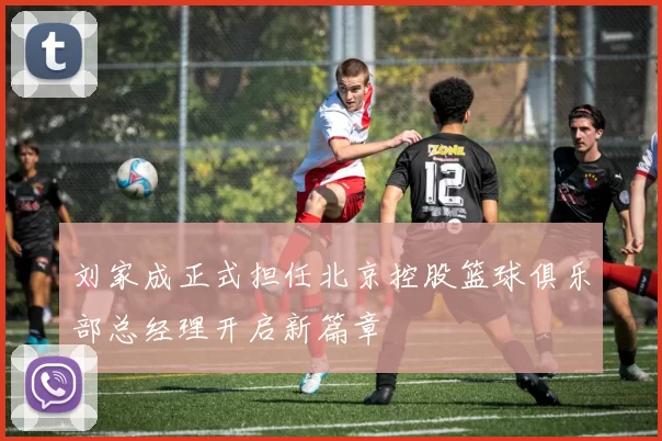 刘家成正式担任北京控股篮球俱乐部总经理开启新篇章