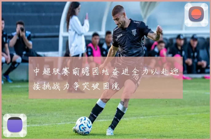 中超联赛前瞻团结奋进全力以赴迎接挑战力争突破困境