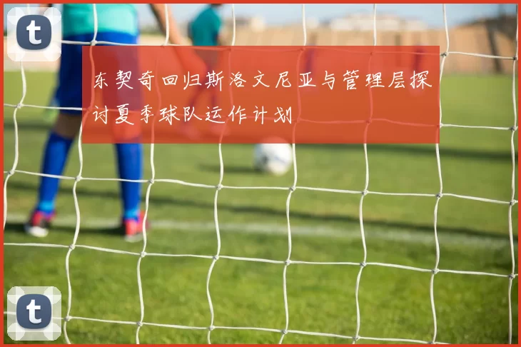 东契奇回归斯洛文尼亚与管理层探讨夏季球队运作计划