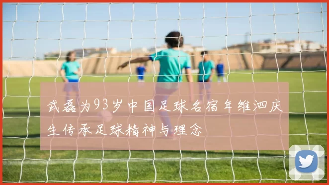 武磊为93岁中国足球名宿年维泗庆生传承足球精神与理念