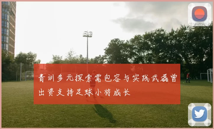 青训多元探索需包容与实践武磊曾出资支持足球小将成长