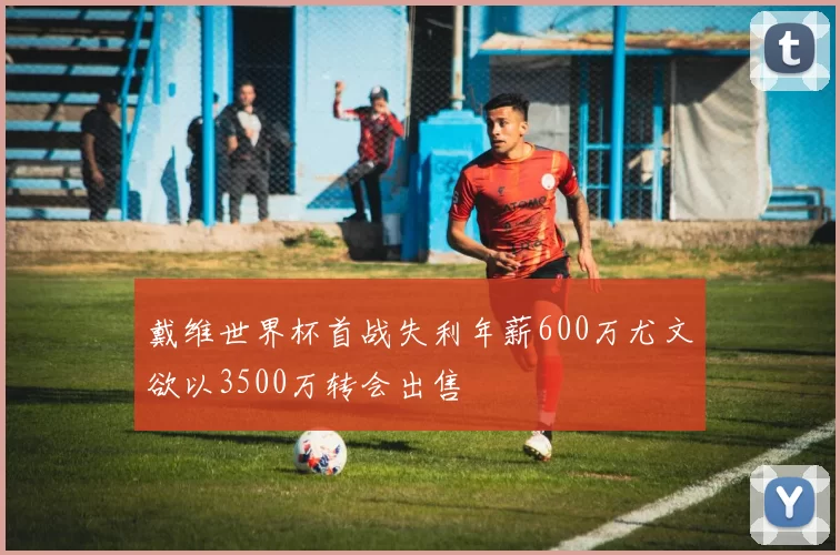 戴维世界杯首战失利年薪600万尤文欲以3500万转会出售