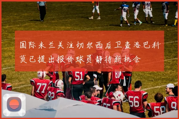 国际米兰关注切尔西后卫查洛巴科莫已提出报价球员静待新机会
