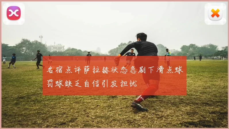名宿点评萨拉赫状态急剧下滑点球罚球缺乏自信引发担忧