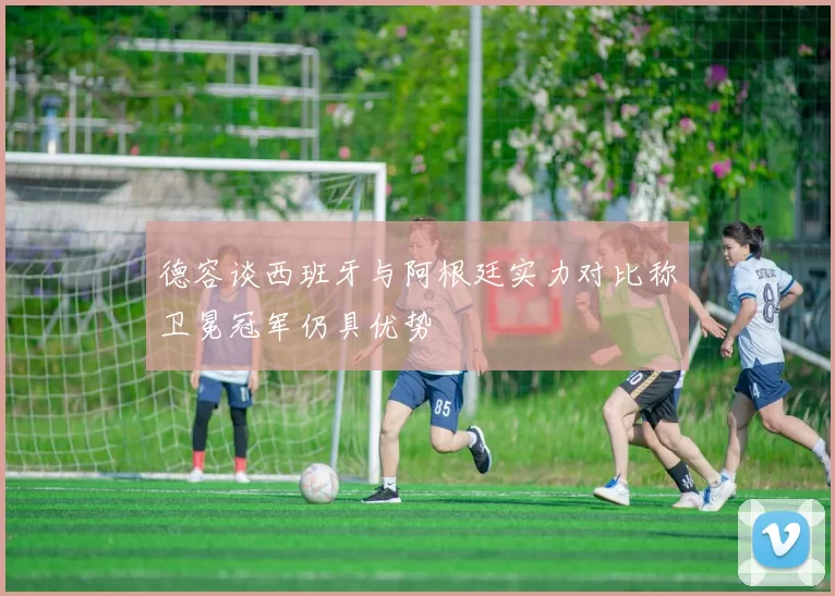 德容谈西班牙与阿根廷实力对比称卫冕冠军仍具优势
