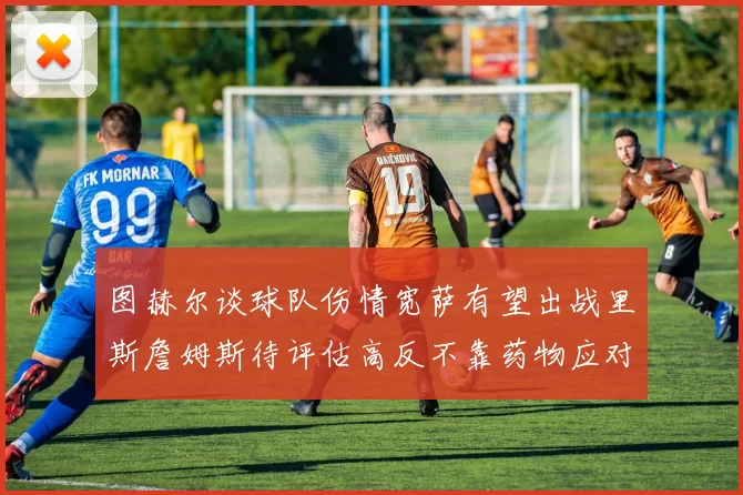 图赫尔谈球队伤情宽萨有望出战里斯詹姆斯待评估高反不靠药物应对