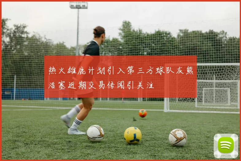 热火雄鹿计划引入第三方球队灰熊活塞近期交易传闻引关注