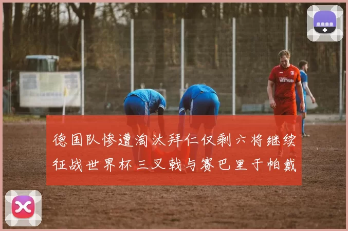 德国队惨遭淘汰拜仁仅剩六将继续征战世界杯三叉戟与赛巴里于帕戴维斯携手出战