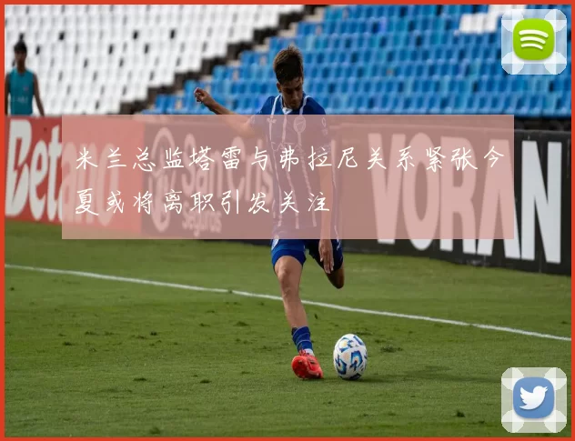 米兰总监塔雷与弗拉尼关系紧张今夏或将离职引发关注