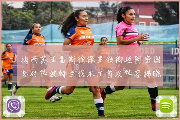 梅西苏亚雷斯德保罗领衔迈阿密国际对阵波特兰伐木工首发阵容揭晓