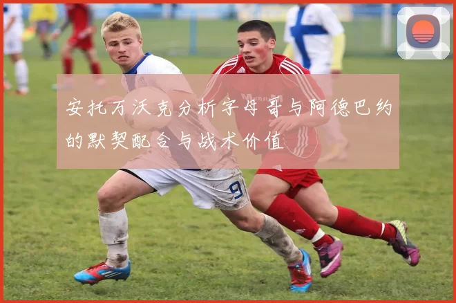 安托万沃克分析字母哥与阿德巴约的默契配合与战术价值