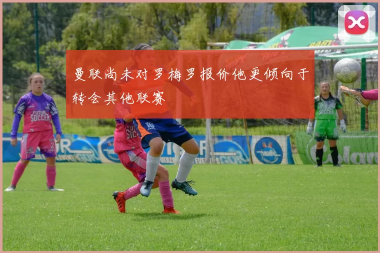 曼联尚未对罗梅罗报价他更倾向于转会其他联赛