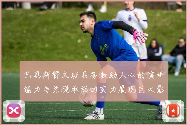 巴恩斯赞文班具备激励人心的演讲能力与兑现承诺的实力展现巨大影响力